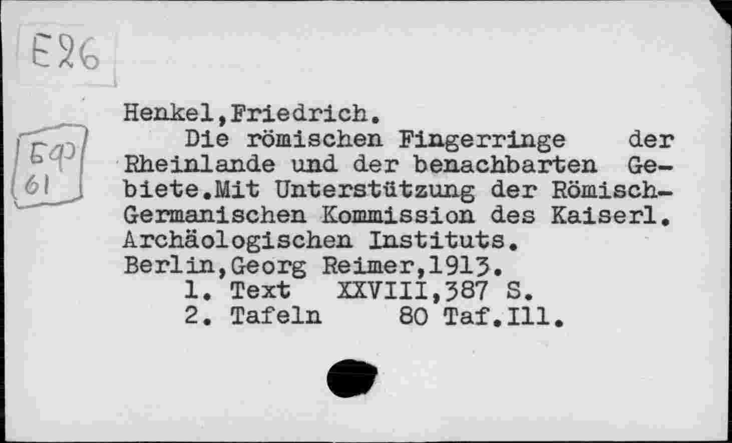 ﻿Henkel, Frie dr ich.
Die römischen Fingerringe der Rheinlande und der benachbarten Gebiete.Mit Unterstützung der Römisch-Germanischen Kommission des Kaiserl. Archäologischen Instituts. Berlin,Georg Reimer,1913.
1.	Text XXVIII,387 S.
2.	Tafeln 80 Taf.111.